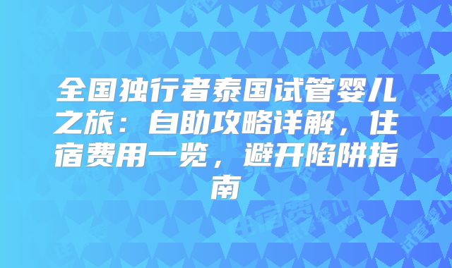 全国独行者泰国试管婴儿之旅：自助攻略详解，住宿费用一览，避开陷阱指南