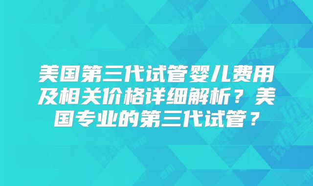 美国第三代试管婴儿费用及相关价格详细解析?美国专业的第三代试管?