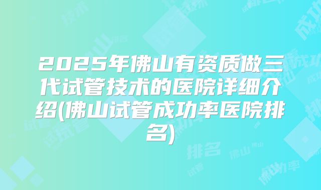 2025年佛山有资质做三代试管技术的医院详细介绍(佛山试管成功率医院排名)