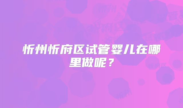 忻州忻府区试管婴儿在哪里做呢?