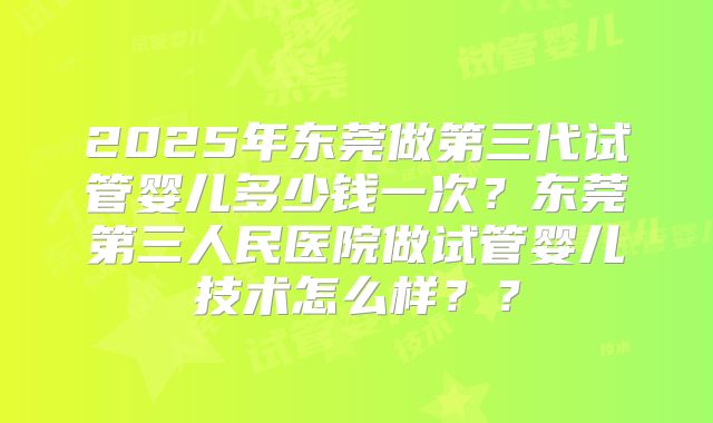 2025年东莞做第三代试管婴儿多少钱一次?东莞第三人民医院做试管婴儿技术怎么样??