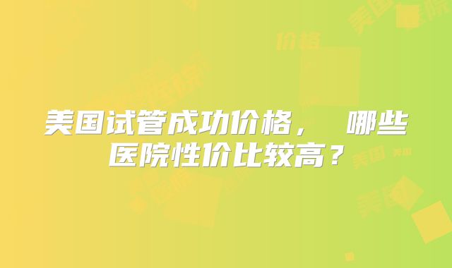美国试管成功价格, 哪些医院性价比较高?