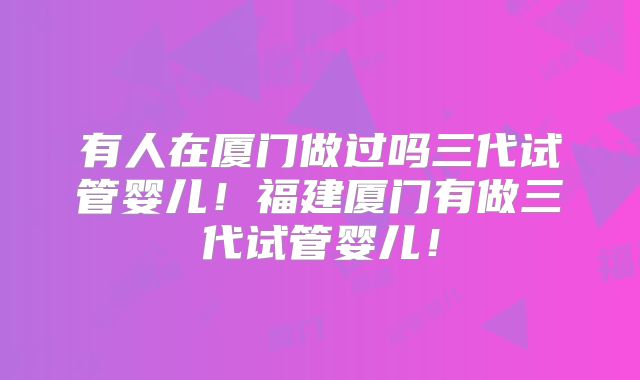 有人在厦门做过吗三代试管婴儿!福建厦门有做三代试管婴儿!