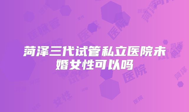 菏泽三代试管私立医院未婚女性可以吗