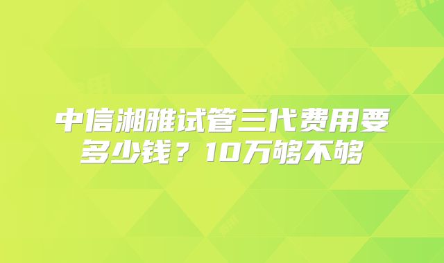 中信湘雅试管三代费用要多少钱?10万够不够
