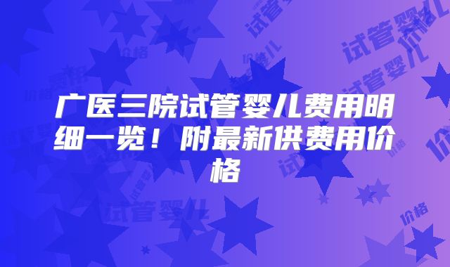 广医三院试管婴儿费用明细一览！附最新供费用价格