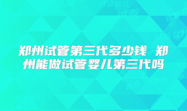 郑州试管第三代多少钱 郑州能做试管婴儿第三代吗