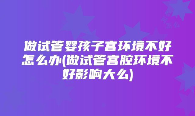 做试管婴孩子宫环境不好怎么办(做试管宫腔环境不好影响大么)