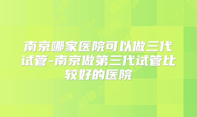 南京哪家医院可以做三代试管-南京做第三代试管比较好的医院