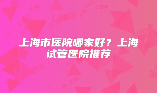 上海市医院哪家好?上海试管医院推荐