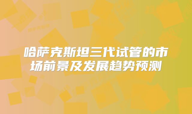 哈萨克斯坦三代试管的市场前景及发展趋势预测