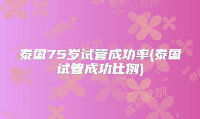 泰国75岁试管成功率(泰国试管成功比例)