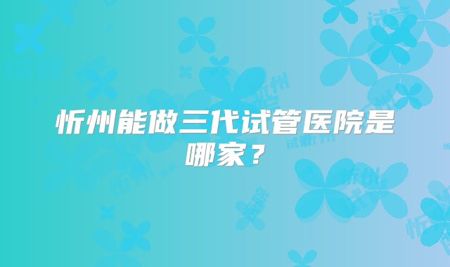 忻州能做三代试管医院是哪家？