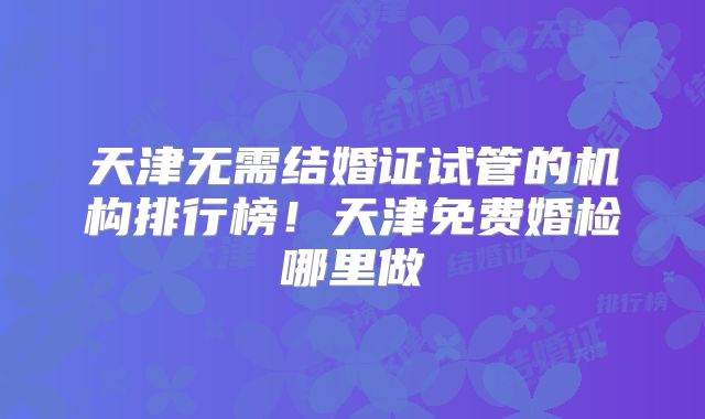 天津无需结婚证试管的机构排行榜!天津免费婚检哪里做