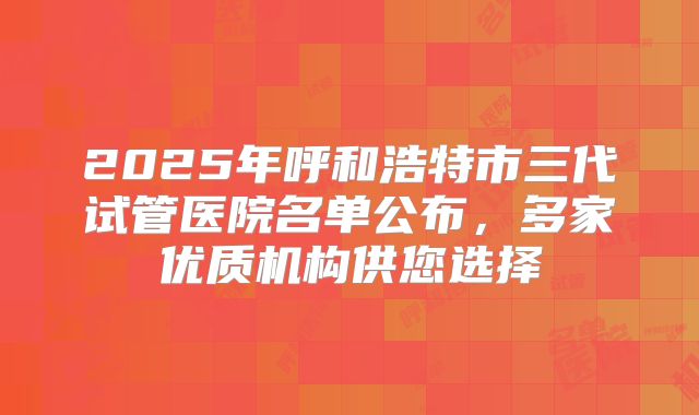 2025年呼和浩特市三代试管医院名单公布,多家优质机构供您选择