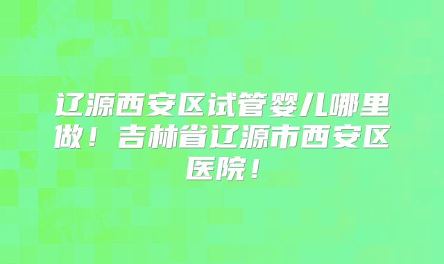 辽源西安区试管婴儿哪里做!吉林省辽源市西安区医院!