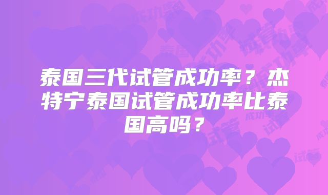 泰国三代试管成功率?杰特宁泰国试管成功率比泰国高吗?