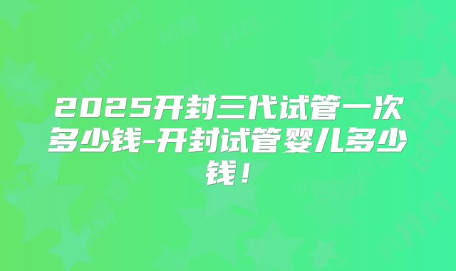 2025开封三代试管一次多少钱-开封试管婴儿多少钱!