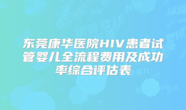 东莞康华医院HIV患者试管婴儿全流程费用及成功率综合评估表