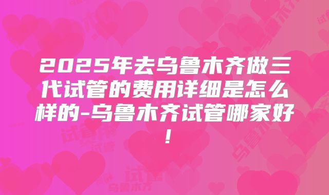 2025年去乌鲁木齐做三代试管的费用详细是怎么样的-乌鲁木齐试管哪家好！