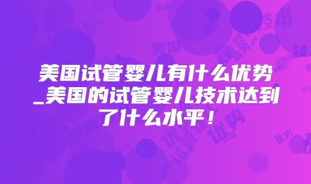 美国试管婴儿有什么优势_美国的试管婴儿技术达到了什么水平!