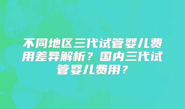 不同地区三代试管婴儿费用差异解析?国内三代试管婴儿费用?