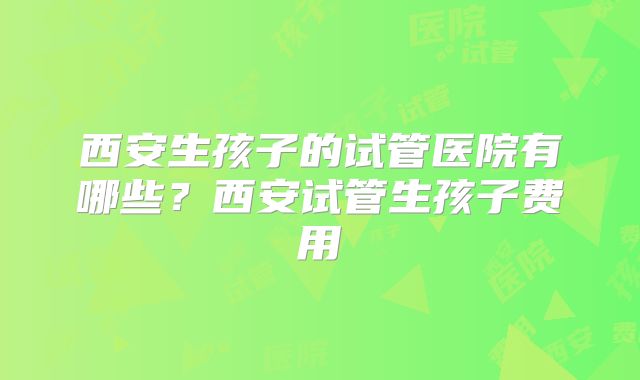 西安生孩子的试管医院有哪些?西安试管生孩子费用