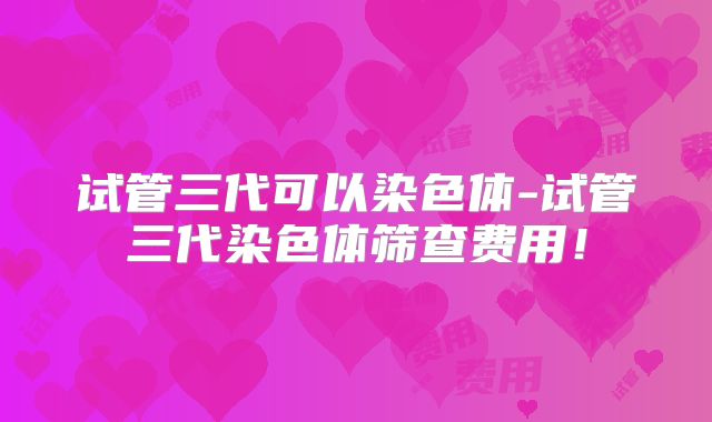 试管三代可以染色体-试管三代染色体筛查费用!