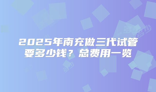 2025年南充做三代试管要多少钱?总费用一览