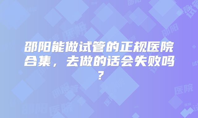 邵阳能做试管的正规医院合集,去做的话会失败吗?