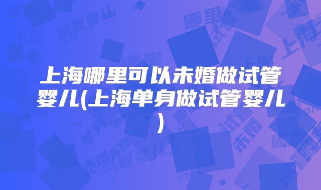 上海哪里可以未婚做试管婴儿(上海单身做试管婴儿)