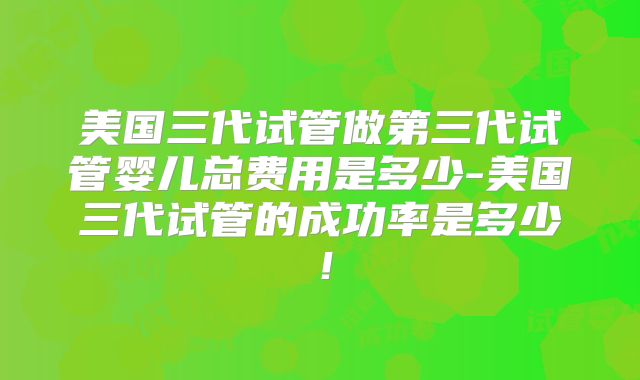 美国三代试管做第三代试管婴儿总费用是多少-美国三代试管的成功率是多少!