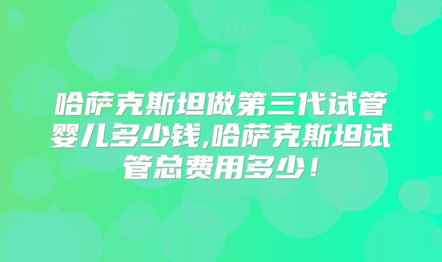 哈萨克斯坦做第三代试管婴儿多少钱,哈萨克斯坦试管总费用多少！