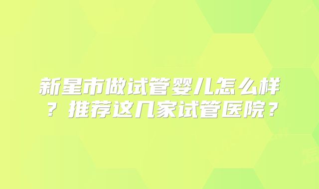 新星市做试管婴儿怎么样?推荐这几家试管医院?