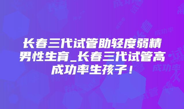 长春三代试管助轻度弱精男性生育_长春三代试管高成功率生孩子!