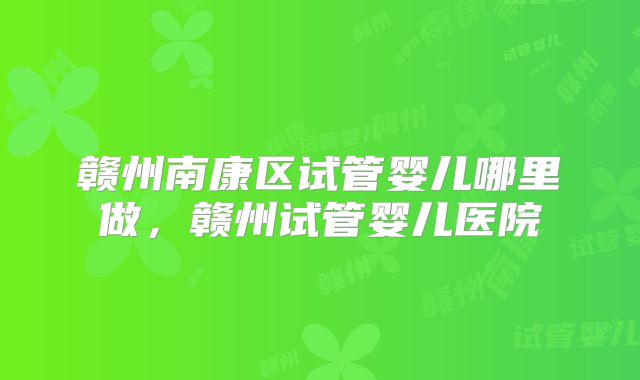 赣州南康区试管婴儿哪里做,赣州试管婴儿医院