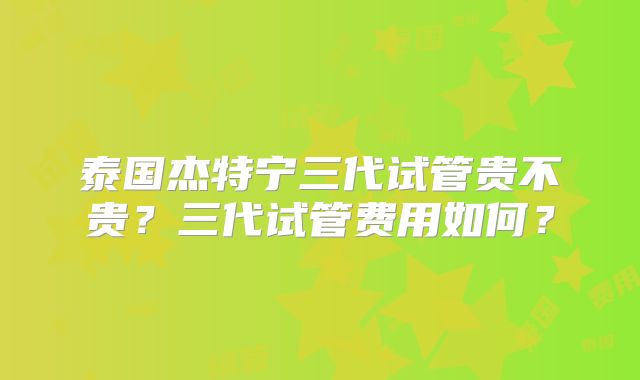 泰国杰特宁三代试管贵不贵？三代试管费用如何？