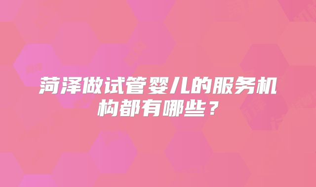 菏泽做试管婴儿的服务机构都有哪些？