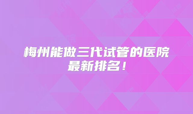 梅州能做三代试管的医院最新排名!
