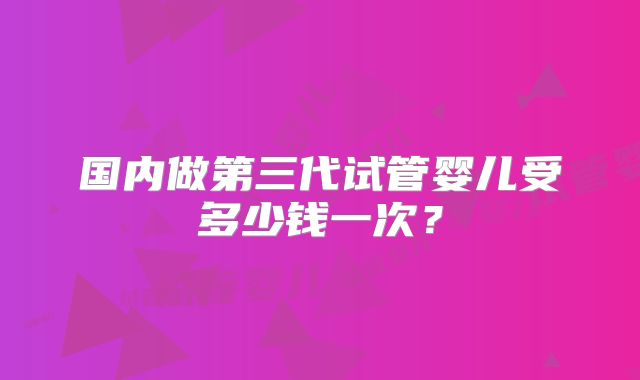 国内做第三代试管婴儿受多少钱一次？