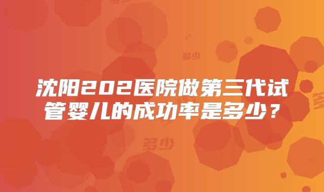 沈阳202医院做第三代试管婴儿的成功率是多少?