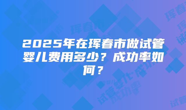 2025年在珲春市做试管婴儿费用多少？成功率如何？