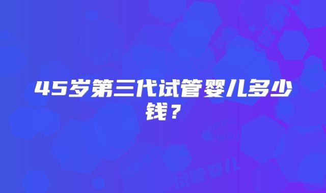 45岁第三代试管婴儿多少钱？