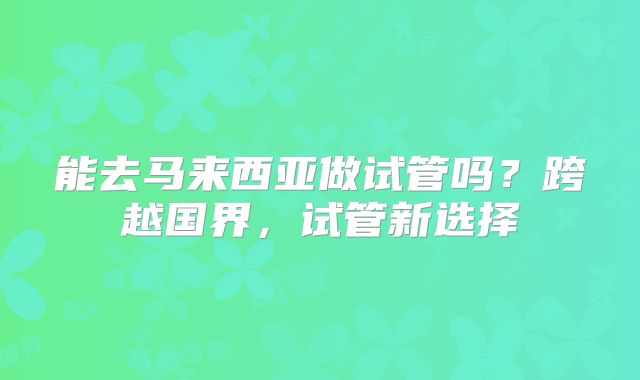 能去马来西亚做试管吗？跨越国界，试管新选择