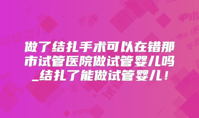 做了结扎手术可以在错那市试管医院做试管婴儿吗_结扎了能做试管婴儿!