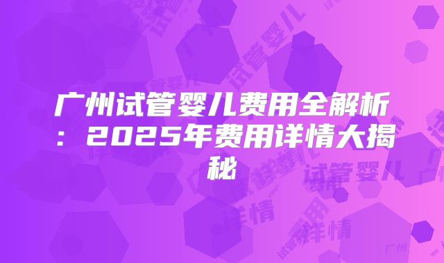 广州试管婴儿费用全解析:2025年费用详情大揭秘