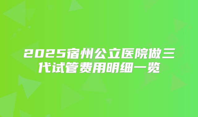 2025宿州公立医院做三代试管费用明细一览