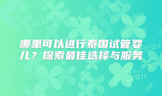 哪里可以进行泰国试管婴儿?探索最佳选择与服务