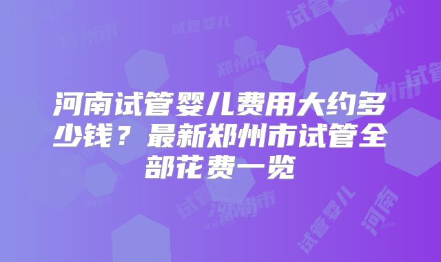 河南试管婴儿费用大约多少钱?最新郑州市试管全部花费一览
