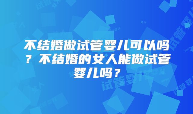 不结婚做试管婴儿可以吗？不结婚的女人能做试管婴儿吗？